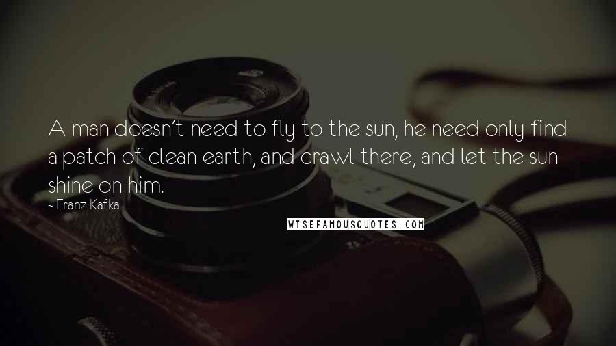 Franz Kafka Quotes: A man doesn't need to fly to the sun, he need only find a patch of clean earth, and crawl there, and let the sun shine on him.