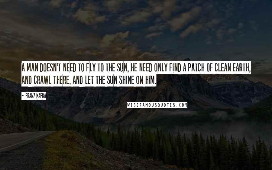Franz Kafka Quotes: A man doesn't need to fly to the sun, he need only find a patch of clean earth, and crawl there, and let the sun shine on him.