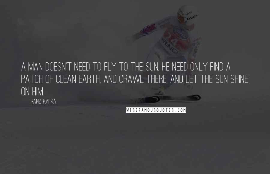 Franz Kafka Quotes: A man doesn't need to fly to the sun, he need only find a patch of clean earth, and crawl there, and let the sun shine on him.
