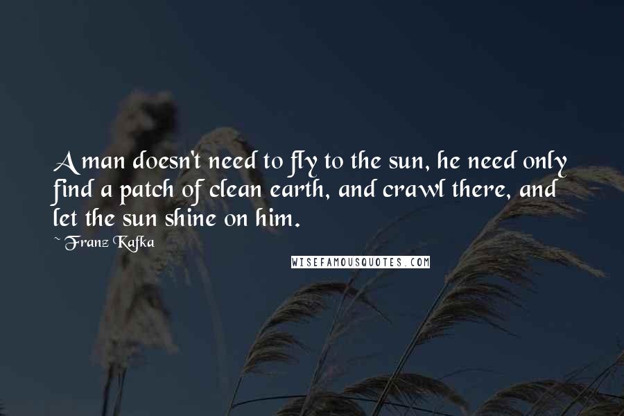 Franz Kafka Quotes: A man doesn't need to fly to the sun, he need only find a patch of clean earth, and crawl there, and let the sun shine on him.