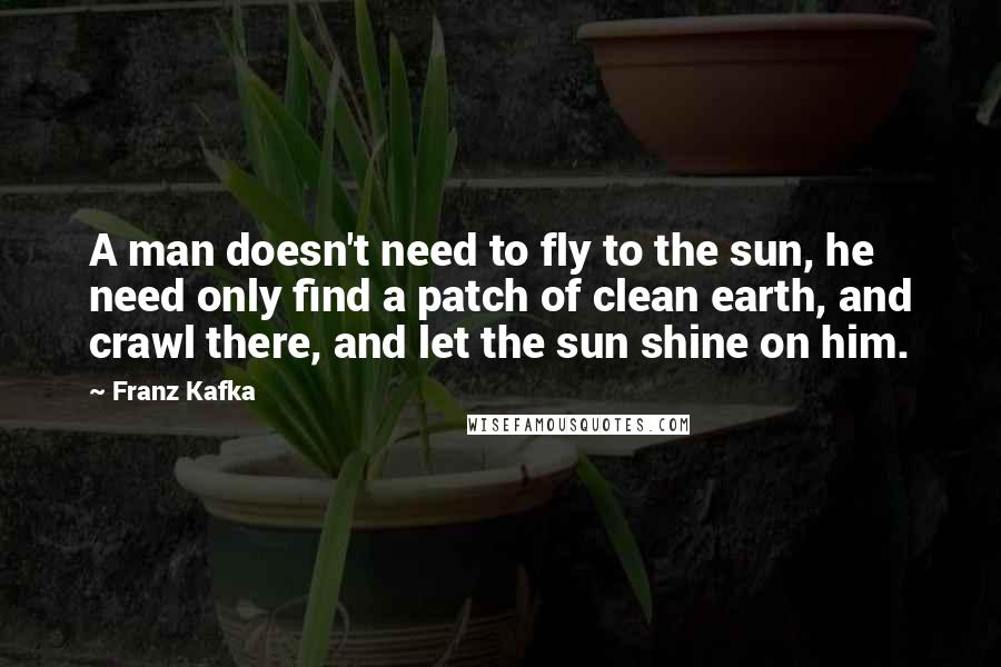 Franz Kafka Quotes: A man doesn't need to fly to the sun, he need only find a patch of clean earth, and crawl there, and let the sun shine on him.