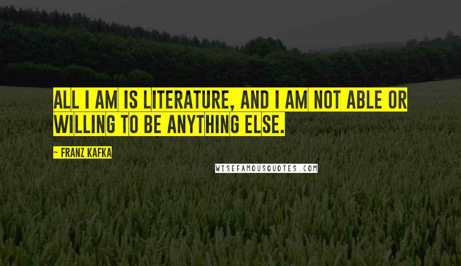 Franz Kafka Quotes: All I am is literature, and I am not able or willing to be anything else.