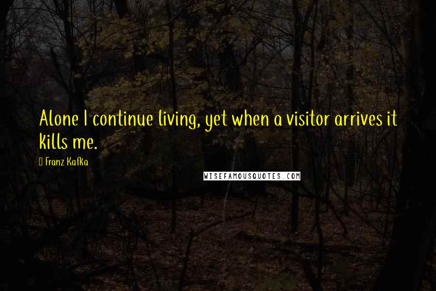 Franz Kafka Quotes: Alone I continue living, yet when a visitor arrives it kills me.