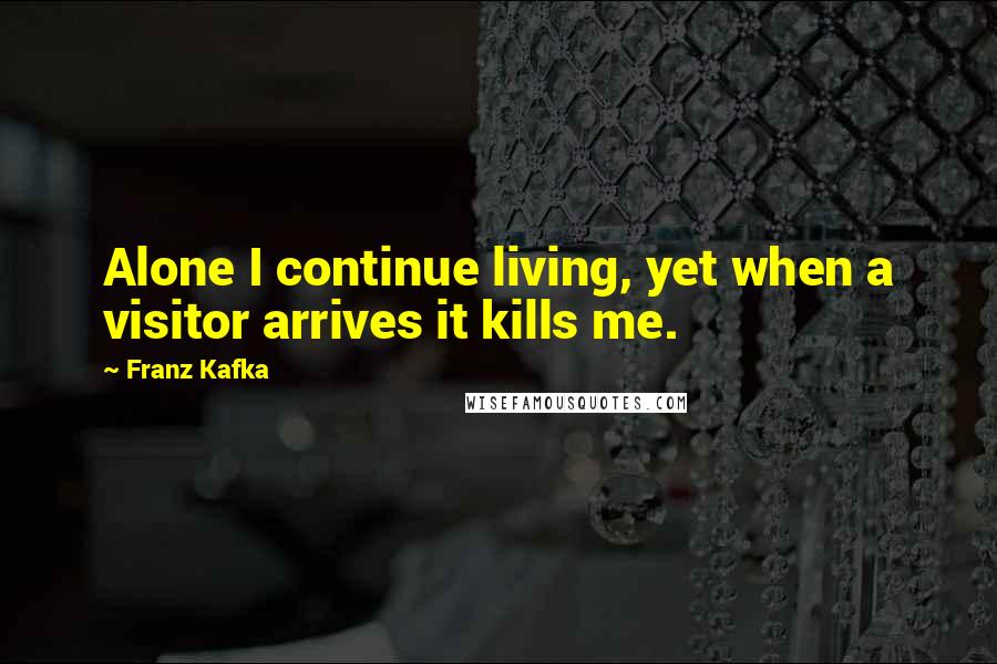 Franz Kafka Quotes: Alone I continue living, yet when a visitor arrives it kills me.