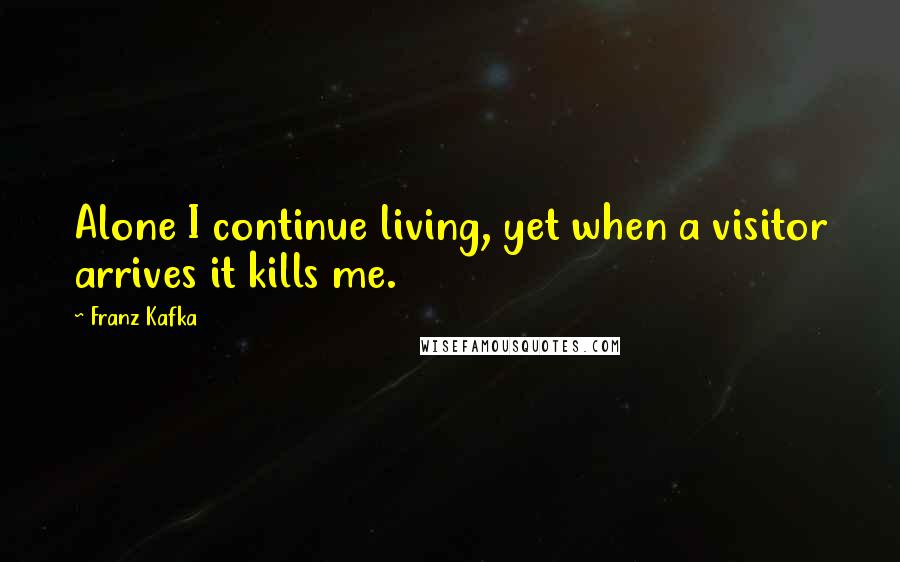 Franz Kafka Quotes: Alone I continue living, yet when a visitor arrives it kills me.