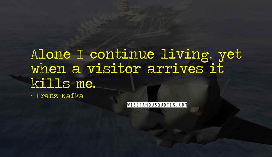 Franz Kafka Quotes: Alone I continue living, yet when a visitor arrives it kills me.