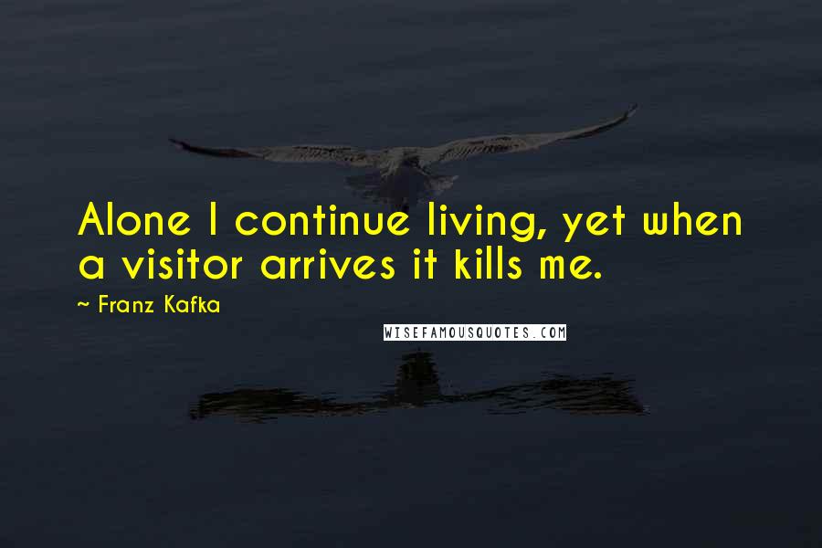 Franz Kafka Quotes: Alone I continue living, yet when a visitor arrives it kills me.