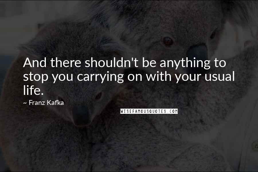 Franz Kafka Quotes: And there shouldn't be anything to stop you carrying on with your usual life.