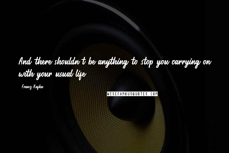 Franz Kafka Quotes: And there shouldn't be anything to stop you carrying on with your usual life.