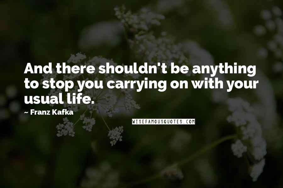 Franz Kafka Quotes: And there shouldn't be anything to stop you carrying on with your usual life.