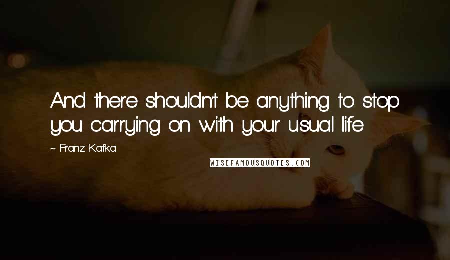 Franz Kafka Quotes: And there shouldn't be anything to stop you carrying on with your usual life.