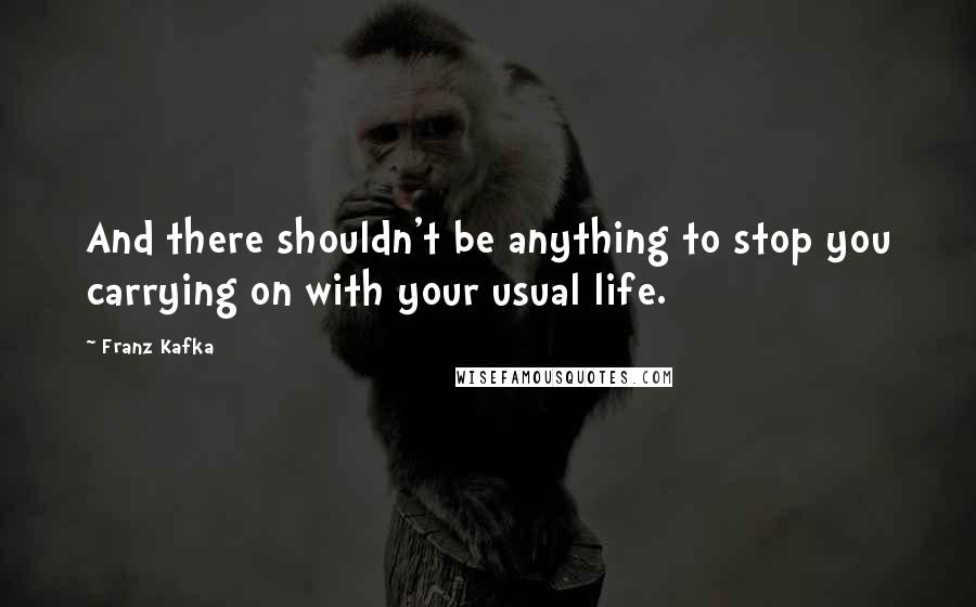 Franz Kafka Quotes: And there shouldn't be anything to stop you carrying on with your usual life.