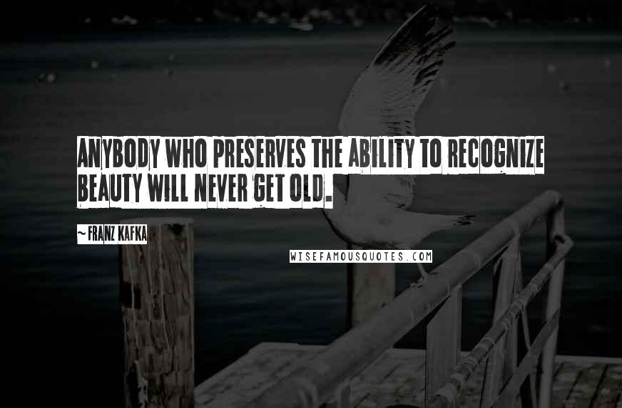 Franz Kafka Quotes: Anybody who preserves the ability to recognize beauty will never get old.