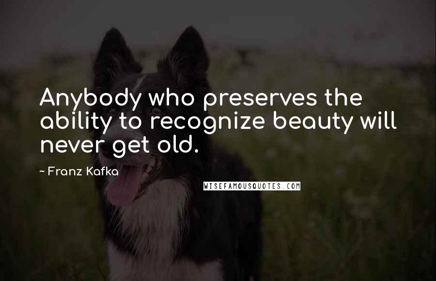 Franz Kafka Quotes: Anybody who preserves the ability to recognize beauty will never get old.