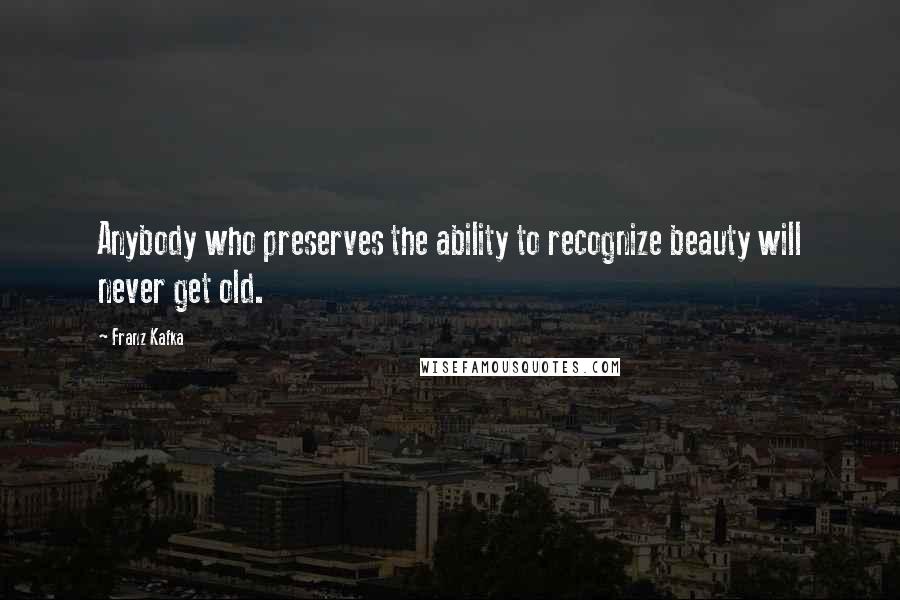 Franz Kafka Quotes: Anybody who preserves the ability to recognize beauty will never get old.