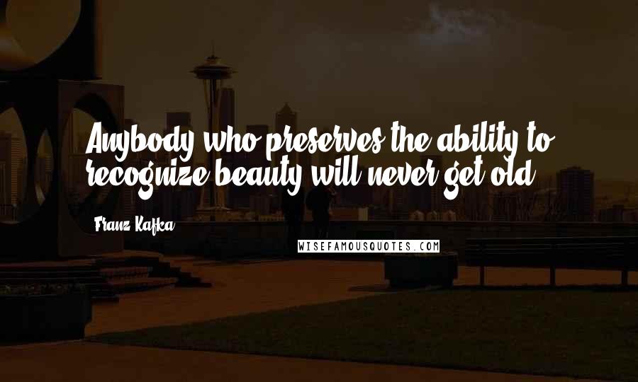 Franz Kafka Quotes: Anybody who preserves the ability to recognize beauty will never get old.