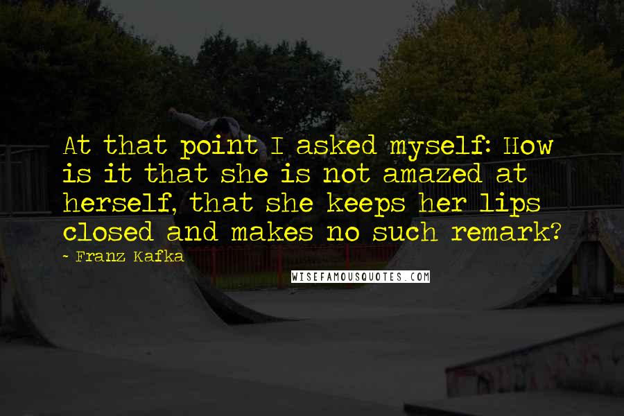 Franz Kafka Quotes: At that point I asked myself: How is it that she is not amazed at herself, that she keeps her lips closed and makes no such remark?