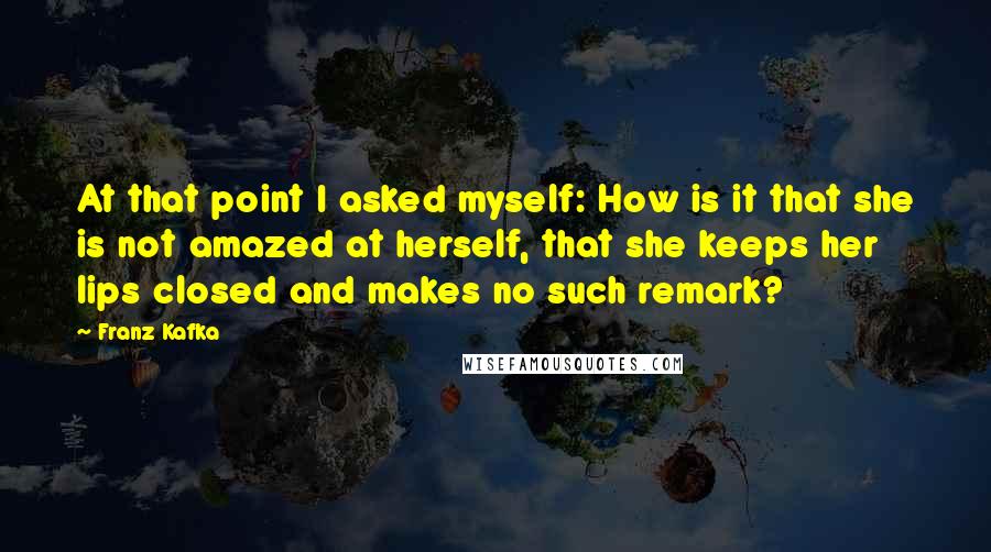 Franz Kafka Quotes: At that point I asked myself: How is it that she is not amazed at herself, that she keeps her lips closed and makes no such remark?