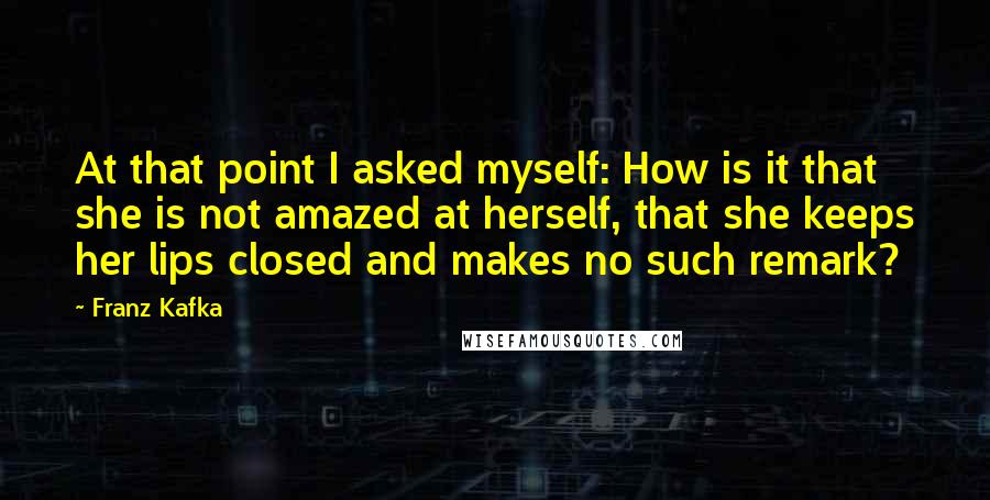Franz Kafka Quotes: At that point I asked myself: How is it that she is not amazed at herself, that she keeps her lips closed and makes no such remark?
