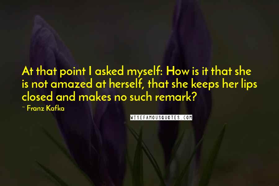 Franz Kafka Quotes: At that point I asked myself: How is it that she is not amazed at herself, that she keeps her lips closed and makes no such remark?