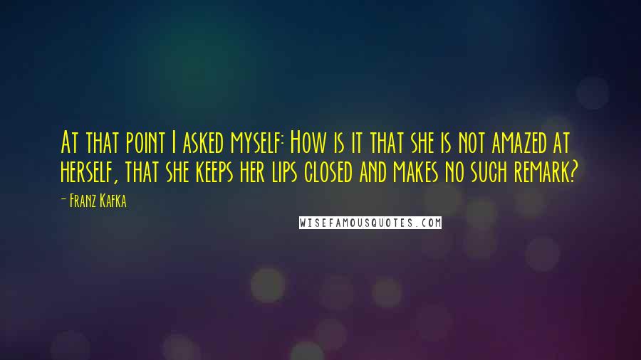 Franz Kafka Quotes: At that point I asked myself: How is it that she is not amazed at herself, that she keeps her lips closed and makes no such remark?