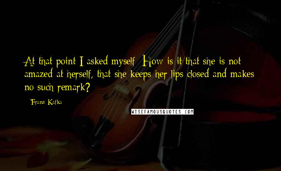 Franz Kafka Quotes: At that point I asked myself: How is it that she is not amazed at herself, that she keeps her lips closed and makes no such remark?