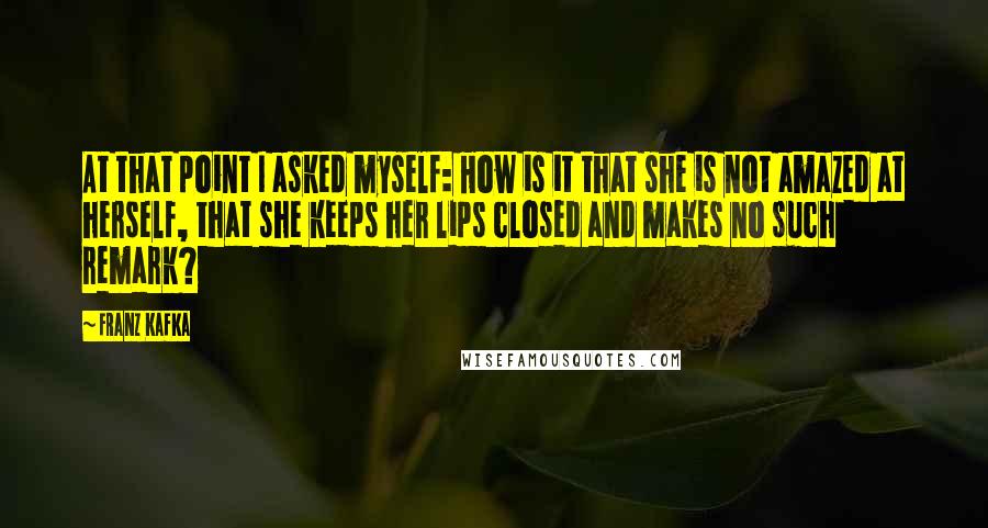 Franz Kafka Quotes: At that point I asked myself: How is it that she is not amazed at herself, that she keeps her lips closed and makes no such remark?