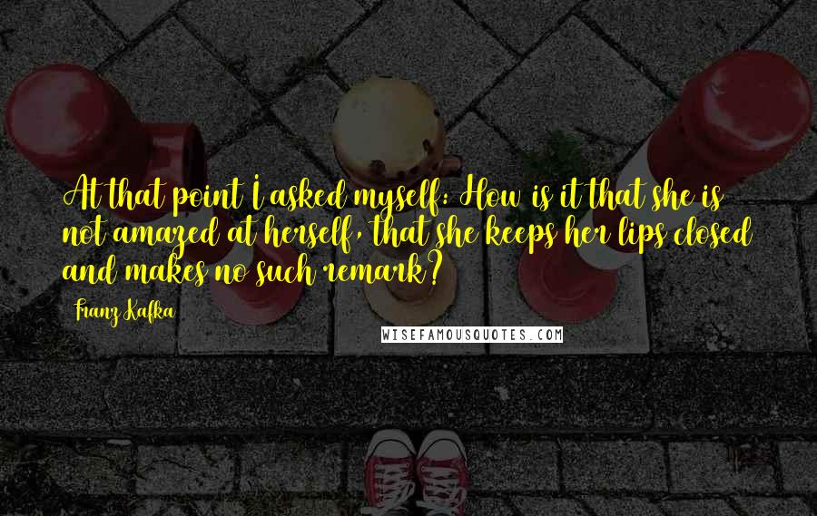 Franz Kafka Quotes: At that point I asked myself: How is it that she is not amazed at herself, that she keeps her lips closed and makes no such remark?