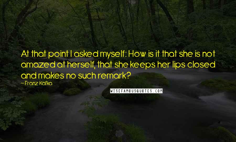 Franz Kafka Quotes: At that point I asked myself: How is it that she is not amazed at herself, that she keeps her lips closed and makes no such remark?