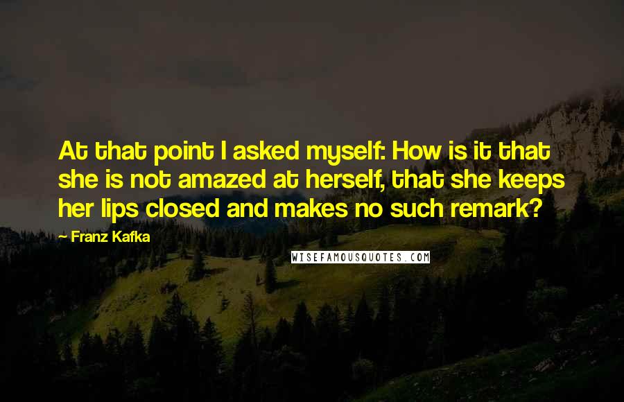 Franz Kafka Quotes: At that point I asked myself: How is it that she is not amazed at herself, that she keeps her lips closed and makes no such remark?