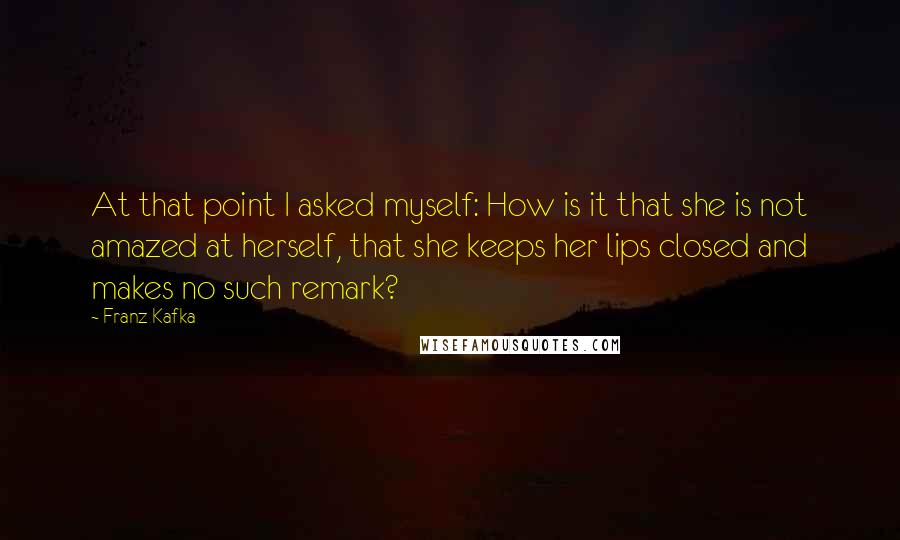 Franz Kafka Quotes: At that point I asked myself: How is it that she is not amazed at herself, that she keeps her lips closed and makes no such remark?