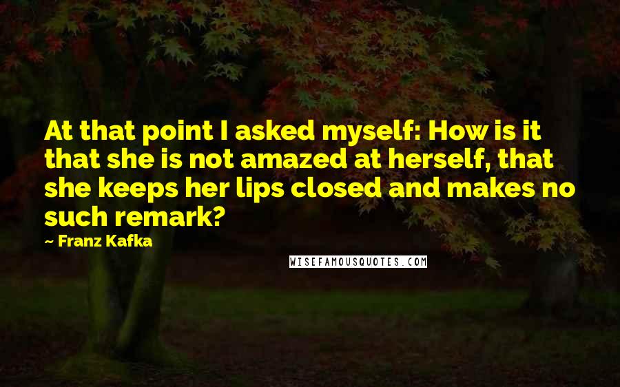 Franz Kafka Quotes: At that point I asked myself: How is it that she is not amazed at herself, that she keeps her lips closed and makes no such remark?