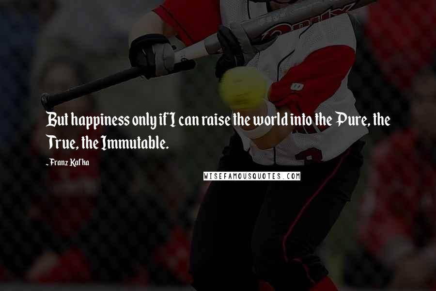 Franz Kafka Quotes: But happiness only if I can raise the world into the Pure, the True, the Immutable.
