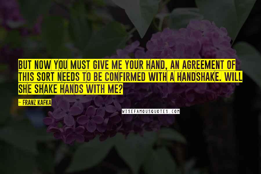 Franz Kafka Quotes: But now you must give me your hand, an agreement of this sort needs to be confirmed with a handshake. Will she shake hands with me?