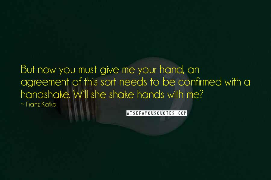 Franz Kafka Quotes: But now you must give me your hand, an agreement of this sort needs to be confirmed with a handshake. Will she shake hands with me?