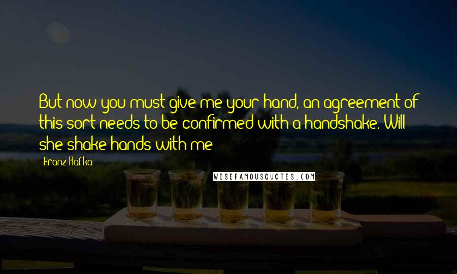 Franz Kafka Quotes: But now you must give me your hand, an agreement of this sort needs to be confirmed with a handshake. Will she shake hands with me?