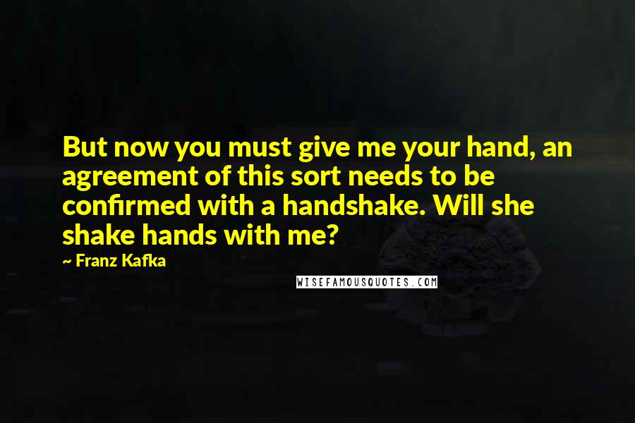 Franz Kafka Quotes: But now you must give me your hand, an agreement of this sort needs to be confirmed with a handshake. Will she shake hands with me?