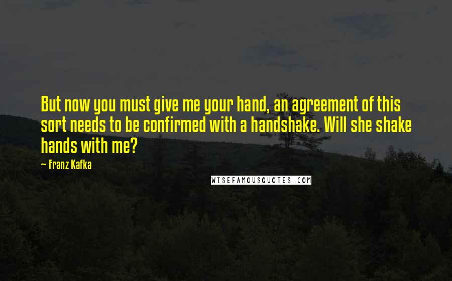 Franz Kafka Quotes: But now you must give me your hand, an agreement of this sort needs to be confirmed with a handshake. Will she shake hands with me?