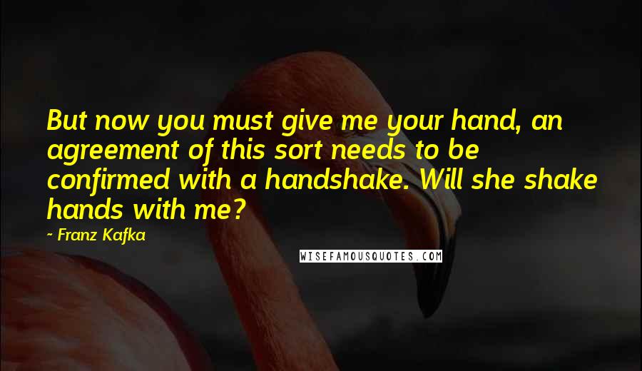 Franz Kafka Quotes: But now you must give me your hand, an agreement of this sort needs to be confirmed with a handshake. Will she shake hands with me?