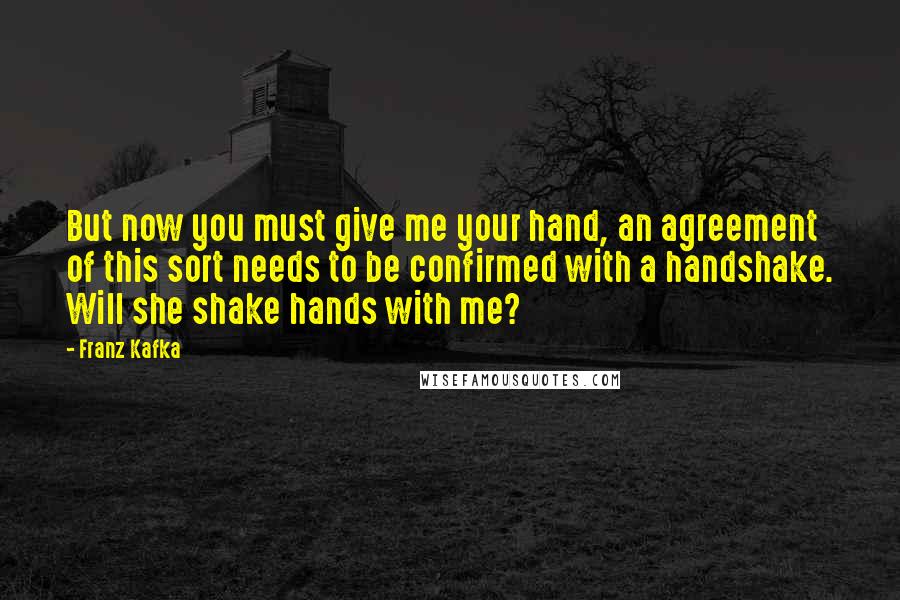 Franz Kafka Quotes: But now you must give me your hand, an agreement of this sort needs to be confirmed with a handshake. Will she shake hands with me?