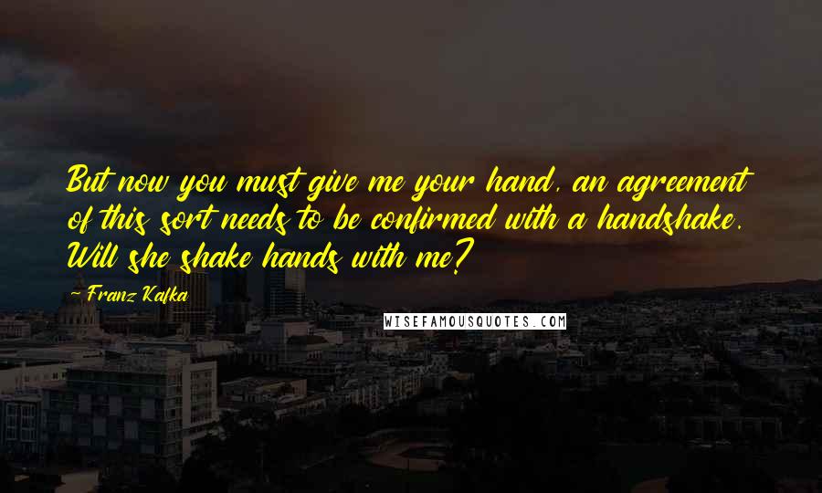 Franz Kafka Quotes: But now you must give me your hand, an agreement of this sort needs to be confirmed with a handshake. Will she shake hands with me?