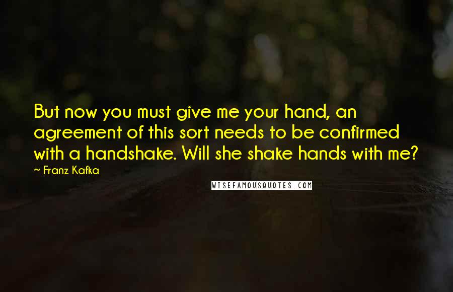 Franz Kafka Quotes: But now you must give me your hand, an agreement of this sort needs to be confirmed with a handshake. Will she shake hands with me?