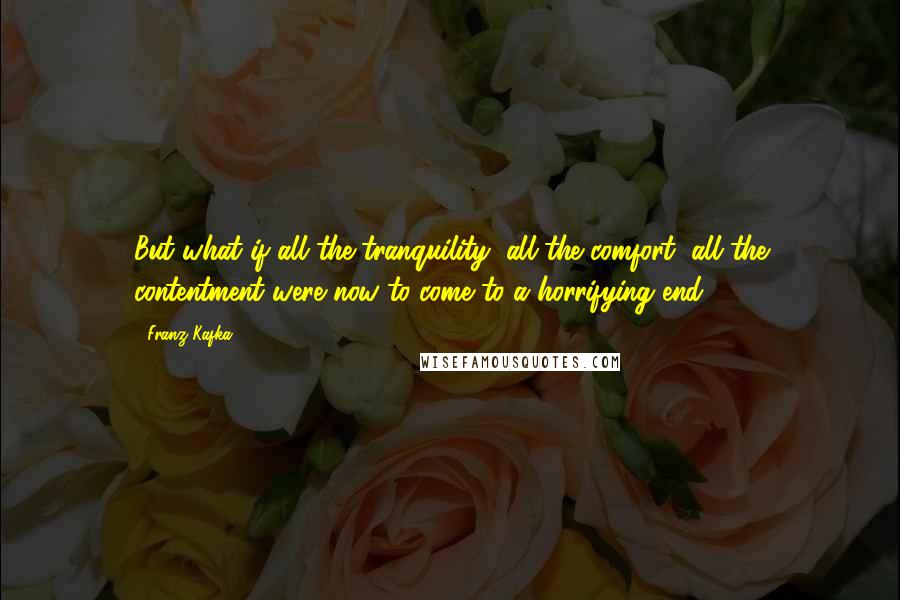 Franz Kafka Quotes: But what if all the tranquility, all the comfort, all the contentment were now to come to a horrifying end?