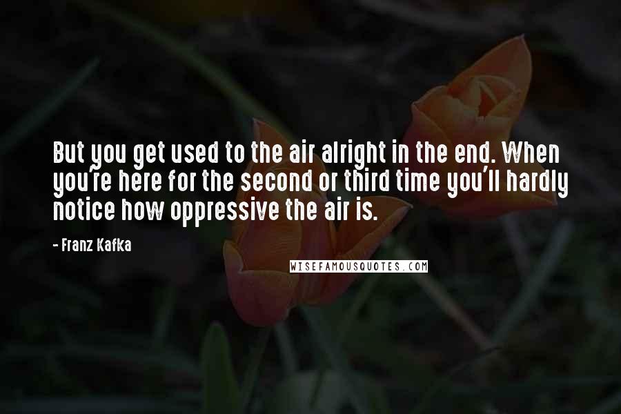 Franz Kafka Quotes: But you get used to the air alright in the end. When you're here for the second or third time you'll hardly notice how oppressive the air is.