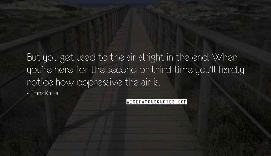 Franz Kafka Quotes: But you get used to the air alright in the end. When you're here for the second or third time you'll hardly notice how oppressive the air is.