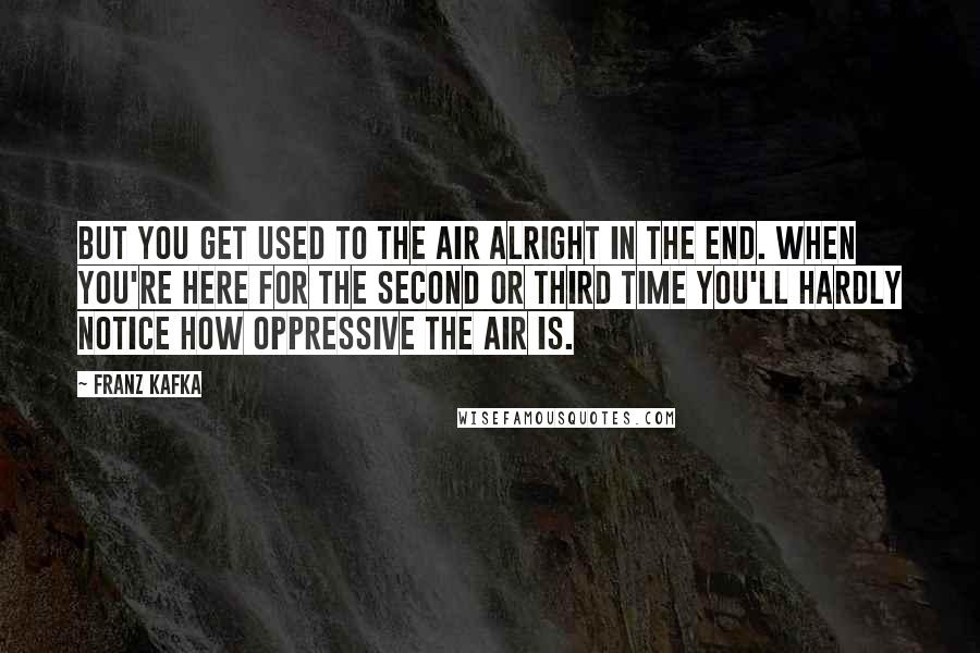 Franz Kafka Quotes: But you get used to the air alright in the end. When you're here for the second or third time you'll hardly notice how oppressive the air is.