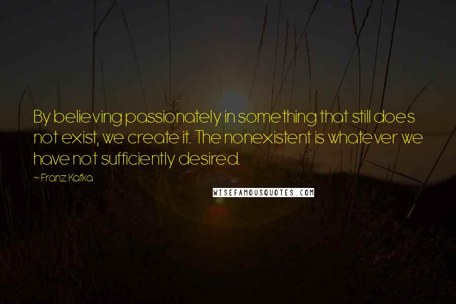 Franz Kafka Quotes: By believing passionately in something that still does not exist, we create it. The nonexistent is whatever we have not sufficiently desired.