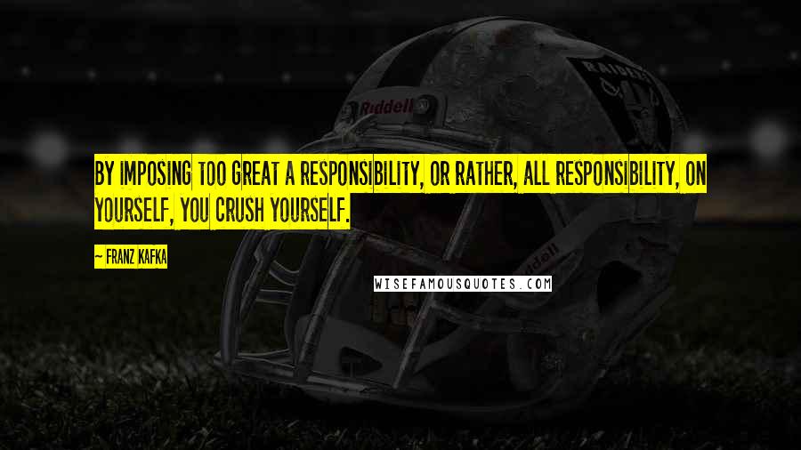 Franz Kafka Quotes: By imposing too great a responsibility, or rather, all responsibility, on yourself, you crush yourself.
