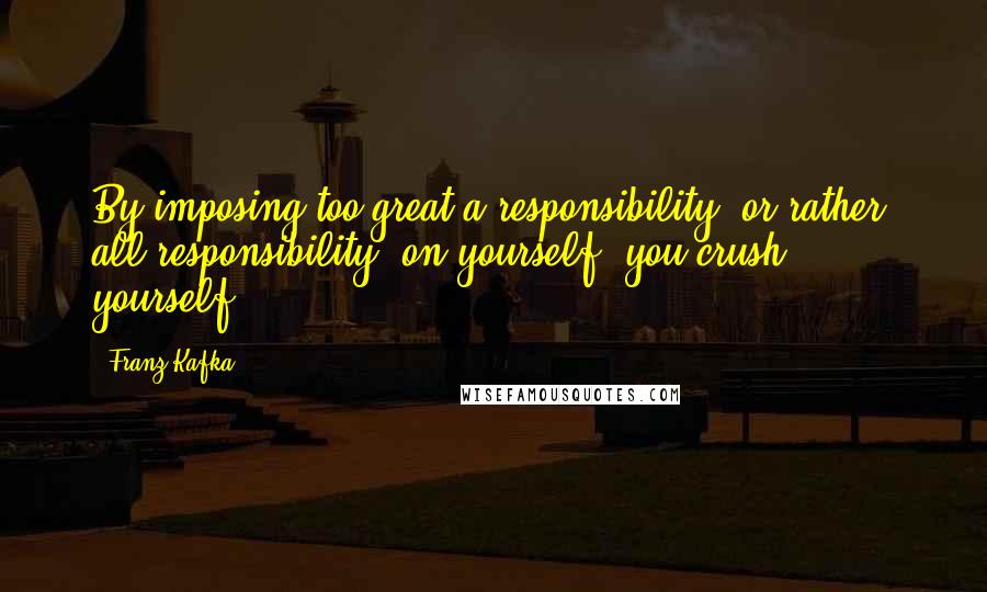 Franz Kafka Quotes: By imposing too great a responsibility, or rather, all responsibility, on yourself, you crush yourself.