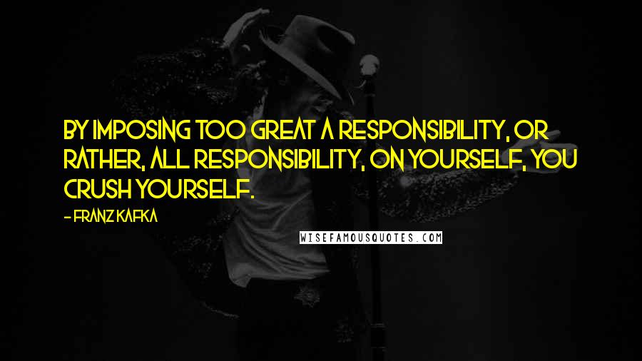 Franz Kafka Quotes: By imposing too great a responsibility, or rather, all responsibility, on yourself, you crush yourself.